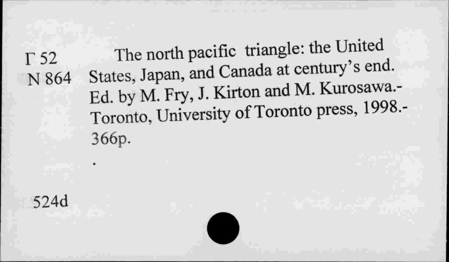 ﻿r 52 The north pacific triangle: the United
N 864 States, Japan, and Canada at century’s end.
Ed. by M. Fry, J. Kirton and M. Kurosawa.-Toronto, University of Toronto press, 1998.-366p.
524d